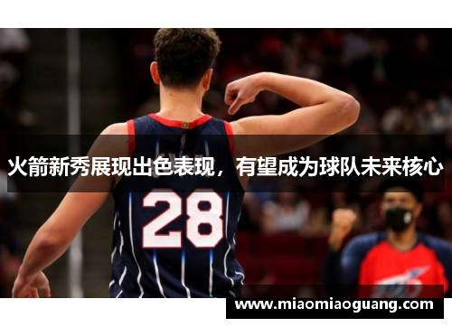 火箭新秀展现出色表现，有望成为球队未来核心