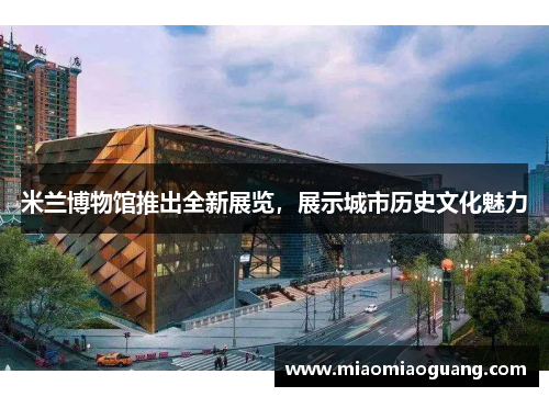 米兰博物馆推出全新展览，展示城市历史文化魅力